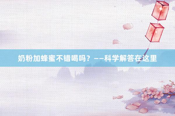 奶粉加蜂蜜不错喝吗？——科学解答在这里