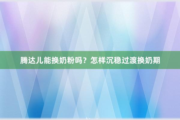 腾达儿能换奶粉吗？怎样沉稳过渡换奶期